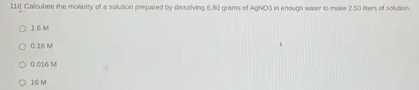 11. Calculate the molarity of a solution prepared by dissolving 6.80 grams of AgNO3 in enough water to make 2.50 liters of solution.
1.6 M
0.16 M
0.016 M
16 M