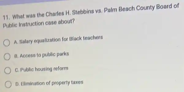 11. What was the Charles H. Stebbins vs Palm Beach County Board of
Public Instruction case about?
A. Salary equalization for Black teachers
B. Access to public parks
C. Public housing reform
D. Elimination of property taxes