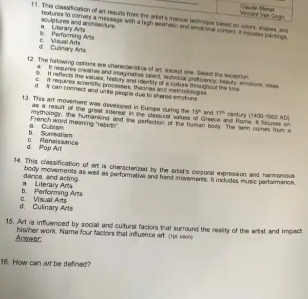11. This classification of art results from the artist's manual technique based on colors, shapes, and
textures to convey a message with a high aesthetic and emotional content. It includes paintings,
sculptures and architecture.
a. Literary Arts
b. Performing Arts
c. Visual Arts
d. Culinary Arts
12. The following options are characteristics of art except one. Select the exception
a. It requires creative and imaginative talent, technical proficiency.beauty, emotions, ideas
b. It reflects the values, history and identity of aculture ronclency, beauty.
c. It requires scientific processes, theories and methodologies
d. It can connect and unite people due to shared emotions
13. This art movement was developed in Europe during the 15^th and 17^th century (1400-1600AD)
as a result of the great interest in the classical values of Greece and Rome. It focuses on
mythology, the humankind and the perfection of the human body. The term comes from a
French word meaning "rebirth".
a. Cubism
b. Surrealism
c. Renaissance
d. Pop Art
14. This classification of art is characterized by the artist's corporal expression and harmonious
body movements as well as performative and hand movements. It includes music performance,
dance, and acting
a. Literary Arts
b. Performing Arts
c. Visual Arts
d.Culinary Arts
15. Art is influenced by social and cultural factors that surround the reality of the artist and impact
his/her work. Name four factors that influence art.(1pt. each)
Answer:
16. How can art be defined?