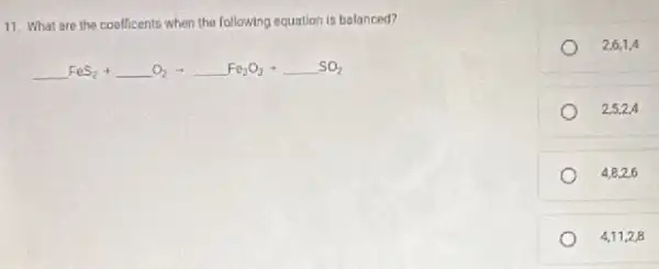 11. What are the coefficents when the following equation is balanced?
underline ( )FeS_(2)+underline ( )O_(2)arrow underline ( )Fe_(2)O_(3)+underline ( )SO_(2)
2,6,1,4
2,5,2,4
4,8,2,6
4,11,2,8