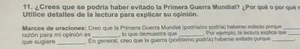 11. ¿Crees que se podría haber evitado la Primera Guerra Mundial? ¿Por qué o por qué r
Utilice detalles de la lectura para explicar su opinión.
Marcos de oraciones: Creo que la Primera Guerra Mundial (podria/no podria) haberse evitado porque __
razón para mi opinión es __ , lo que demuestra que __ . Por ejemplo, la lectura explica que __
que sugiere __ En general, creo que la guerra (podría/no podria)haberse evitado porque __