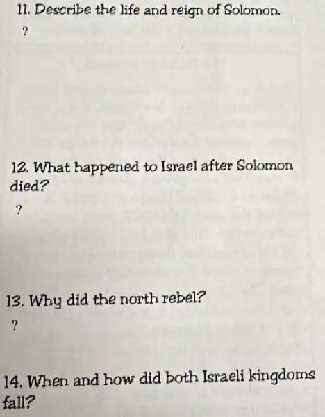 11. Describe the life and reign of Solomon.
?
12. What happened to Israel after Solomon
died?
13. Why did the north rebel?
14. When and how did both Israeli kingdoms
fall?