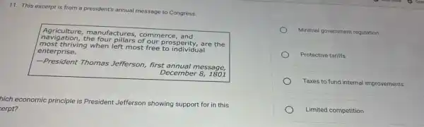 11. This excerpt is from a president's annual message to Congress.
Agriculture, manufactures commerce, and
nevigation.the four pillars of our prosperity,are the
Imost thriving when left most free to individual
enterprise.
-President Thomas Jefferson, first annual message,
December 8, 1801
hich economic principle is President Jefferson showing support for in this
erpt?
Minimal government regulation
Protective tariffs
Taxes to fund internal improvements
Limited competition