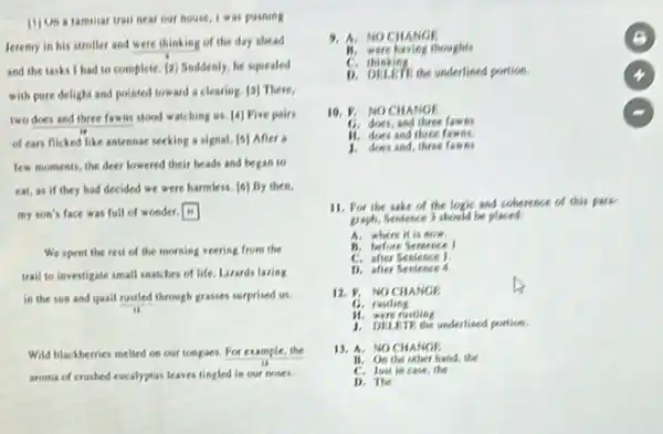 11) On a familiar trau near our house, I was pushing
Jeremy in his stroller and were thinking of the day shead
and the tasks I had to complete. [2] Suddenly, he squealed
with pure delight and pointed toward a clearing [3] There,
two does and three fawas stood watching us [4] Five pairs
of ears flicked like antennae seeking a signal [5] After a
few moments, the deer lowered their heads and began to
eat, as if they had decided we were harmless. [6] By then.
my son's face was full of wonder.
We spent the rest of the morning veering from the
trail to investigate small snatches of life. Lizards lazing
in the sun and quall rustled through grasses surprised us.
ii
Wild blackberries melied on our tongues. For example the
aroma of crushed eucalyptus leaves tingled in our noses.
9. A.NO CHANGE	B
B. were having thoughts
C.thinking
1). DELETE the underlined portion
10. P. NOCHANGE
C. does, and three fawns
H. does and three fawns.
1. does and
11. For the sake of the logic and coherence of this park
graph, Sentence 3 should he placed.
A. where it is now.
B. before Sentence I
C. after Sentence 1
D. after Sentence 4
12. P. NOCHANGE
C. rustling
H. were rustling
1. DHIRTE the underlined portion.
13. A. NOCHANGE
18. On the other hand, the
C. Just in case the
D. The