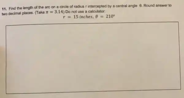 11. Find the length of the arc on a circle of radius r intercepted by a central angle
Theta  Round answer to
two decimal places . (Take pi =3.14 ) Do not use a calculator.
r=15inches,Theta =210^circ 
square