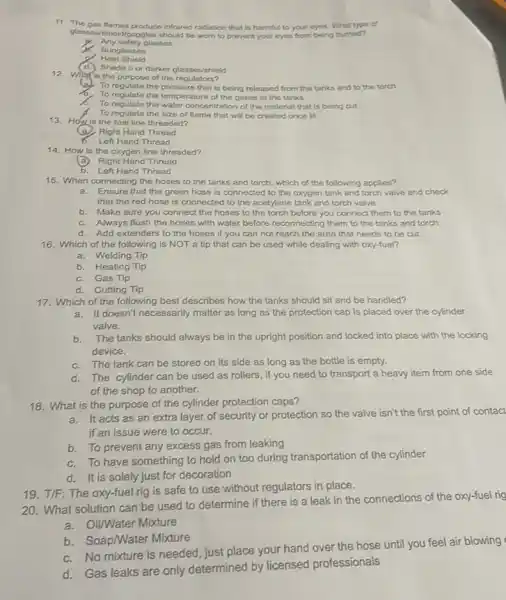 11. The gas flames produce infrared radiation that is harmful to your eyes. What type of
glassos/shield/goggles should be worn to prevent your eyes from being burned?
Any safety glasses
Sunglasses
Heat Shield
d) Shade 5 or darker glasses/shield
12. Whatis the purpose of the regulators?
To regulate the pressure that is being released from the tanks and to the torch
To regulate the temper rature of the gases in the tanks
To regulate the water concentration of the material that is being cut
A. To regulate the size of flame that will be created once lit
13. Hoyis the fuel line threaded?
(B) Right Hand Thread
6. Left Hand Thread
14. How is the oxygen line threaded?
(a) Right Hand Thread
b. Left Hand Thread
15. When connecting the hoses to the tanks and torch, which of the following applies?
a. Ensure that the green hose is connected to the oxygen tank and torch valve and check
that the red hose is connected to the acetylene tank and torch valve
b. Make sure you connect the hoses to the torch before you connect them to the tanks
C. Always flush the hoses with water before reconnecting them to the tanks and torch
d. Add extenders to the hoses if you can not reach the area that needs to be cut.
16. Which of the following is NOT a tip that can be used while dealing with oxy-fuel?
a. Welding Tip
b. Heating Tip
C. Gas Tip
d.Cutting Tip
17. Which of the following best describes how the tanks should sit and be handled?
a. It doesn't necessarily matter as long as the protection cap is placed over the cylinder
valve.
b.The tanks should always be in the upright position and locked into place with the locking
device.
C. The tank can be stored on its side as long as the bottle is empty.
d. The cylinder can be used as rollers , if you need to transport a heavy item from one side
of the shop to another.
18. What is the purpose of the cylinder protection caps?
It acts as an extra layer of security or protection so the valve isn't the first point of contact
if an issue were to occur.
b. To prevent any excess gas from leaking
To have something to hold on too during transportation of the cylinder
d.It is solely just for decoration
20. What solution can be used to determine if there is a leak in the connections of the oxy-fuel rig
a. Oil/Water Mixture
b. Soap/Water Mixture
C. No mixture is needed, just place your hand over the hose until you feel air blowing
d. Gas leaks are only determined by licensed professionals
19. T/F: The oxy-fuel rig is safe to use without regulators in place.