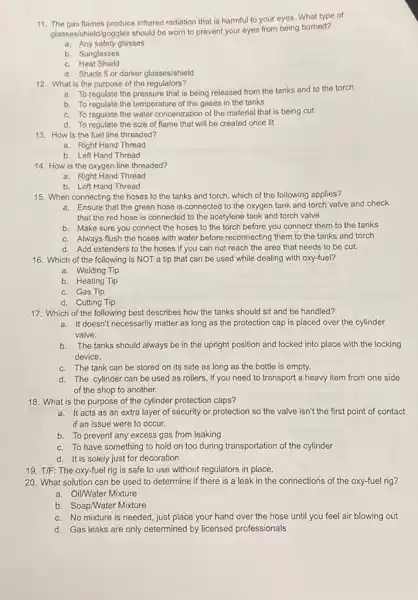 11. The gas flames produce infrared radiation that is harmful to your eyes. What type of
glasses/shield/goggles should be worn to prevent your eyes from being burned?
a. Any safety glasses
b. Sunglasses
c. Heat Shield
d. Shade 5 or darker glasses/shield
12. What is the purpose of the regulators?
a. To regulate the pressure that is being released from the tanks and to the torch
b. To regulate the temperature of the gases in the tanks
c. To regulate the water concentration of the material that is being cut
d. To regulate the size of flame that will be created once lit
13. How is the fuel line threaded?
a. Right Hand Thread
b. Left Hand Thread
14. How is the oxygen line threaded?
a. Right Hand Thread
b. Left Hand Thread
15. When connecting the hoses to the tanks and torch, which of the following applies?
a. Ensure that the green hose is connected to the oxygen tank and torch valve and check
that the red hose is connected to the acetylene tank and torch valve
b. Make sure you connect the hoses to the torch before you connect them to the tanks
c. Always flush the hoses with water before reconnecting them to the tanks and torch
d. Add extenders to the hoses if you can not reach the area that needs to be cut.
16. Which of the following is NOT a tip that can be used while dealing with oxy-fuel?
a. Welding Tip
b. Heating Tip
c. Gas Tip
d. Cutting Tip
17. Which of the following best describes how the tanks should sit and be handled?
a. It doesn't necessarily matter as long as the protection cap is placed over the cylinder
valve.
b.The tanks should always be in the upright position and locked into place with the locking
device.
c. The tank can be stored on its side as long as the bottle is empty.
d. The cylinder can be used as rollers,if you need to transport a heavy item from one side
of the shop to another.
18. What is the purpose of the cylinder protection caps?
a. It acts as an extra layer of security or protection so the valve isn't the first point of contact
if an issue were to occur.
b. To prevent any excess gas from leaking
c. To have something to hold on too during transportation of the cylinder
d. It is solely just for decoration
19. T/F: The oxy-fuel rig is safe to use without regulators in place.
20. What solution can be used to determine if there is a leak in the connections of the oxy-fuel rig?
a. Oil/Water Mixture
b. Soap/Water Mixture
c. No mixture is needed, just place your hand over the hose until you feel air blowing out
d. Gas leaks are only determined by licensed professionals