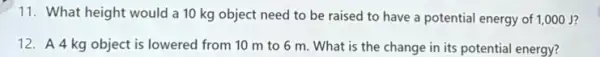 11. What height would a 10 kg object need to be raised to have a potential energy of 1,000 J?
12. A4 kg object is lowered from 10 m to 6 m. What is the change in its potential energy?