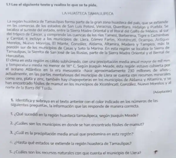 1.1 Lee el sigulente texto y realiza lo que se to pide.
LA HUASTECATAMAUUPECA
La región huasteca de Tamaulipas forma parte de la gran zona huastec del pals, que se extiende
en las comarcas de los estados de San Luis Potosi, Veracruz, Querétaro Hidalgo y Puebla. Se
localiza al sureste de estado, entre la Sierra Madre Oriental y el litoral del Golfo de Mexico, al sur
del trópico de Cancer y comprende las cuencas de los rios Tames(Barberena, Tigre o Cachimbias
y Carrizal, e induye a los municipios de: Uera.Comez Farlas, Xicoténcat!Ocampo, Antiguo
Morelos, Nuevo Morelos, El Mante, Conzsler, Aldama, Alamira Madero y Tampico, más la
porción sur de los municlpios de Casas y Soto la Marina. En esta región se localiza la Sierra de
Tamaulipas, la Siemita de San José de las Rusias, parte de la Slerra Madre Orientaly el Bernal de
Horcasitas
El clima en esta región es calido subhúmedo con una predipitación media anual mayor de mil mm
y temperature media no menor de 18^circ C Según Joaquin Meade, esta región estuvo cubierta por
el océano Atfintico en la era mesozoica -hace aproximadamente 230 millones de anos:
actualmente, en las partes montahosas del municipio de Llera se cuenta con recursos minerales
como oro, plata y zinc, también hay chapopoteras en los municipios de Aldama y Altamira, y se
han encontrado fósiles de mamut en los munidpios de Xicoténcatl, Conzilez, Nuevo Morelosy al
norte de la Barra del Tordo.
(Adaptacion)
1. Identifica y subraya en el texto anterior con el color indicado en los números de las
siguientes preguntas, la información que las responde de manera correcta.
1. ¿Qué sucedió en la región huasteca tamaulipeca según Joaquín Meade?
2. ¿Cuáles son los municipios en donde se han encontrado fósiles de marnut?
3. ¿Cuáles la predipitación media anual que predomina en esta región?
4. ¿Hasta qué estados se extiende la región huasteca de Tamaulipas?
5. ¿Cuáles son los recursos naturales con que cuenta el municipio de Llera?