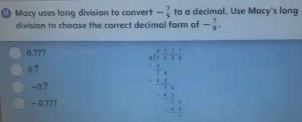 (11) Macy uses long division to convert -(7)/(9) to a decimal. Use Macy's long
division to choose the correct decimal form of -(7)/(9)
0.777
0.overline (7)
-0.overline (7)
(8.78)/(12.998) -(9)/(20) -(8)/(8)(8)/(8) -(3)/(2)0 -8(1)/(2)
-0.777