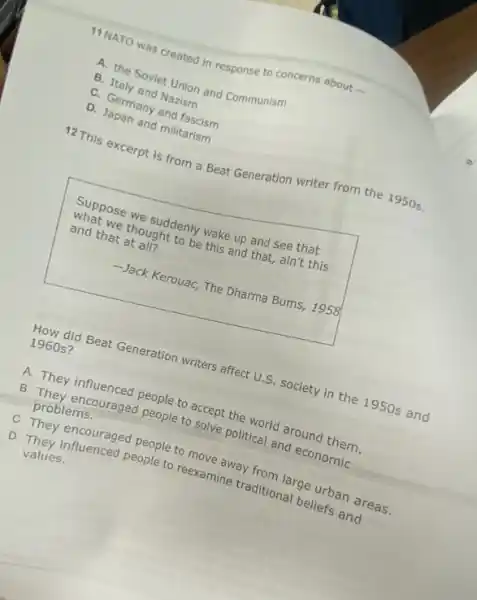 11 NATO was created in response to concerns about
A. the Soviet Union and Communism
B. Italy and Nazism
C. Germany and fascism
D. Japan and militarism
12 This excerpt is from a Beat Generation writer from the 1950s.
Suppose we suddenly wake up and see that
what we thought to be this and that, ain't this
and that at all?
-Jack Kerouac, The Dharma Bums, 1958
How did Beat Generation writers affect U.S. society in the 1950s and
1960 s?
A. They influenced people to accept the world around them.
B. They encouraged people to solve political and economic
problems.
C. They encouraged people to move away from large urban areas.
D. They influenced people to reexamine traditional beliefs and
values.