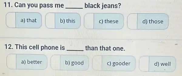 11. Can you pass me __ black jeans?
a) that
b) this
c) these
d) those
12. This cell phone is __ than that one.
a) better
b) good
c) gooder
d) well