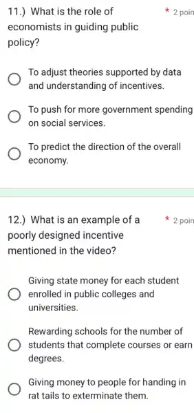 11.) What is the role of
economists in guiding public
policy?
To adjust theories supported by data
and understanding of incentives.
To push for more government spending
on social services.
To predict the direction of the overall
economy.
2 poin
12.) What is an example of a
poorly designed incentive
mentioned in the video?
Giving state money for each student
enrolled in public colleges and
universities.
Rewarding schools for the number of
students that complete courses or earn
degrees.
Giving money to people for handing in
rat tails to exterminate them.
poin