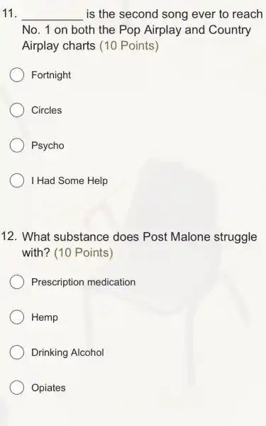 11. __ is the second song ever to reach
No. 1 on both the Pop Airplay and Country
Airplay charts 10 Points)
Fortnight
Circles
Psycho
I Had Some Help
12. What substance does Post Malone struggle
with? (10 Points)
Prescription medication
Hemp
Drinking Alcohol
Opiates