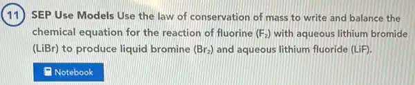 (11) SEP Use Models Use the law of conservation of mass to write and balance the
chemical equation for the reaction of fluorine (F_(2)) with aqueous lithium bromide
(LiBr) to produce liquid bromine (Br_(2)) and aqueous lithium fluoride (LiF)