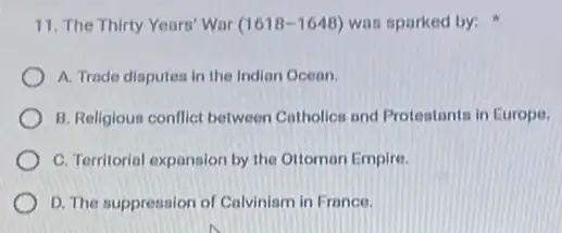 11. The Thirty Years Wor (1618-1648) was sparked by:
A. Trade disputea in the Indian Ocean.
B. Religious conflict between Catholics and Protestants in Europe,
C. Territorial expansion by the Ottomon Empire.
D. The suppression of Calvinism in France.