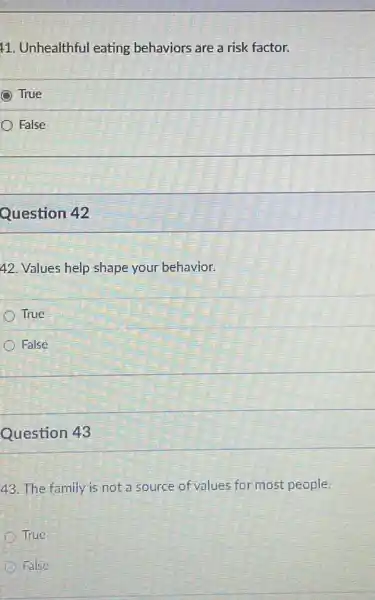 11. Unhealthful eating behaviors are a risk factor.
True
False
Question 42
42. Values help shape your behavior.
True
False
Question 43
43. The family is not a source of values for most people.
True
False