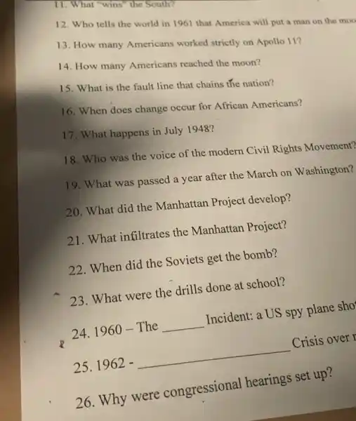 11. What "wins" the South?
12. Who tells the world in 1961 that America will put a man on the moo
13. How many Americans worked strictly on Apollo 11?
14. How many Americans reached the moon?
15. What is the fault line that chains the nation?
16. When does change occur for African Americans?
17. What happens in July 1948?
18. Who was the voice of the modern Civil Rights Movement?
19. What was passed a year after the March on Washington?
20. What did the Manhattan Project develop?
21. What infiltrates the Manhattan Project?
22. When did the Soviets get the bomb?
23. What were the drills done at school?
24.1960-The __ Incident: a US spy plane sho
25.1962 - __ Crisis over I
26. Why were congressional hearings set up?