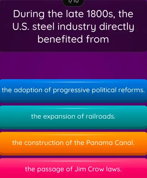 1/10
During the late 1800s , the
U.S.. steel industry directly
benefited from
the adoption of progressive political reforms.
the expansion of railroads.
the construction of the Panama Canal.
the passage of Jim Crow laws.