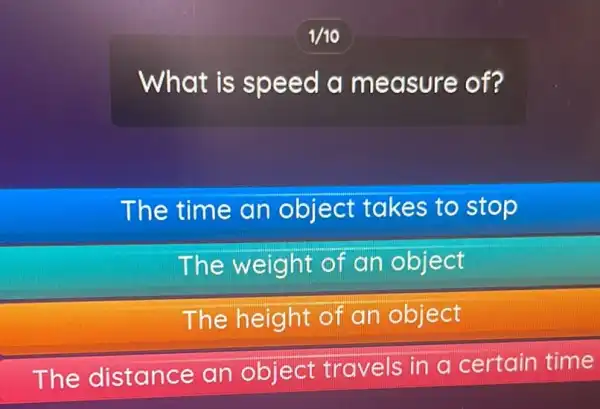 1/10
What is speed a measure of?
The time an object takes to stop
The weight of an object
The height of an object
The distance an object travels in a certain time