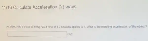 11/16 Calculate Acceleration (2 ) ways
An object with a mass of 2.0 kg has a force of 4.0 newtons applied to it. What is the resulting acceleration of the object?
square m/s2