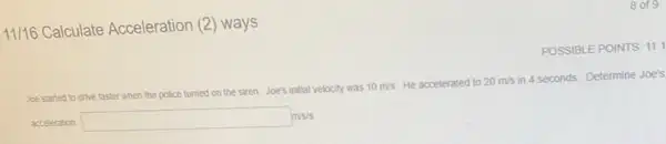 11/16 Calculate Acceleration (2) ways
POSSIBLE POINTS: 11.1
Joe started to drive faster when the police turned on the siren. Joe's initial velocity was 10m/s He accelerated to 20m/s
in 4 seconds. Determine Joe's
acceleration. square m/s/s