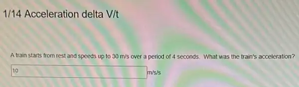 1/14 Acceleration delta V/t
A train starts from rest and speeds up to 30m/s over a period of 4 seconds. What was the train's acceleration?
10 m/s/s