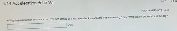 1/14 Acceleration delta V/t
POSSIBLE POINTS: 16.67
A3kg dog accelerates to chase a car. The dog started at
1m/s and after 4 seconds the dog was running 5m/s What was the acceleration of the dog?
square m/s/s