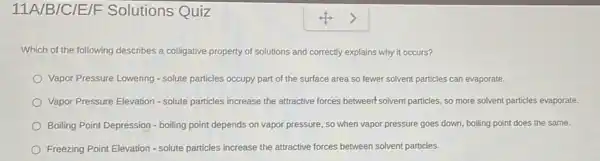 11A/B/C/E/F Solutions Quiz
Which of the following describes a colligative property of solutions and correctly explains why it occurs?
Vapor Pressure Lowering solute particles occupy part of the surface area so fewer solvent particles can evaporate.
Vapor Pressure Elevation -solute particles increase the attractive forces betweent solvent particles, so more solvent particles evaporate.
Boiling Point Depression -boiling point depends on vapor pressure, so when vapor pressure goes down boiling point does the same.
Freezing Point Elevation -solute particles increase the attractive forces between solvent particles.