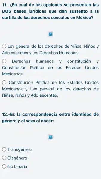 11.-¿En cuál de las opciones se presentan las
DOS bases jurídicas que dan sustento a la
cartilla de los derechos sexuales en México?
Ley general de los derechos de Niñas , Niños y
Adolescentes y los Derechos Humanos.
Derechos humanos y constitución y
Constitución Politica de los Estados Unidos
Mexicanos.
Constitución Política de los Estados Unidos
Mexicanos y Ley general de los derechos de
Niñas, Niños y Adolescentes.
12.-Es la correspondencia entre identidad de
género y el sexo al nacer:
Transgénero
Cisgénero
No binaria