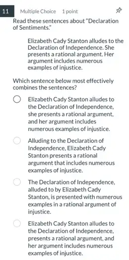 11
Read these sentences about "Declaration
of Sentiments."
Elizabeth Cady Stanton alludes to the
Declaration of Independence. She
presents a rational argument.Her
argument includes numerous
examples of injustice.
Which sentence below most effectively
combines the sentences?
Elizabeth Cady Stanton alludes to
the Declaration of Independence,
she presents a rational argument,
and her argument includes
numerous examples of injustice.
Alluding to the Declaration of
Independence, Elizabeth Cady
Stanton presents a rational
argument that includes numerous
examples of injustice.
The Declaration of Independence.
alluded to by Elizabeth Cady
Stanton, is presented with numerous
examples in a rational argument of
injustice.
Elizabeth Cady Stanton alludes to
the Declaration of Independence,
presents arational argument, and