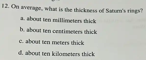 12. On average, what is the thickness of Saturn's rings?
a. about ten millimeters thick
b. about ten centimeters thick
c. about ten meters thick
d. about ten kilometers thick