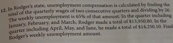 12. In Rodger's state unemployment compensation is calculated by finding the
total of the quarterly wages of two consecutive quarters and dividing by 26.
The weekly unemployment is 65%  of that amount. In the quarter including
January, February,and March, Rodger made a total of
 13,950.80 In the
including April, May, and June, he made a total of 14,250.10 Find
Rodger's weekly unemployment amount.