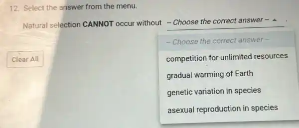 12. Select the answer from the menu.
Natural selection CANNOT occur without __
-Choose the correct answer-
Clear All	competition for unlimited resources
gradual warming of Earth
genetic variation in species
asexual reproduction in species