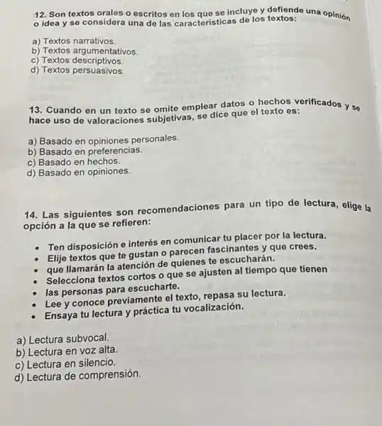 12. Son textos orales o escritos en los que se incluye y defiende una opinión
idea y se considera una de las caracteristicas de los textos:
a) Textos narrativos.
b) Textos argumentativos.
c) Textos descriptivos.
d) Textos persuasivos.
13. Cuando en un texto se omite emplear.datos o hechos verificados y se
hace uso de valoraciones subjetivas, se dice que el texto es:
a) Basado en opiniones personales.
b) Basado en preferencias.
c) Basado en hechos.
d) Basado en opiniones.
14. Las siguientes son recomendaciones para un tipo de lectura, elige la
opción a la que se refieren:
Ten disposición e interés en comunicar tu placer por la lectura.
Elije textos que te gustan o parecen fascinantes y que crees.
que llamarán la atención de quienes te escucharán.
Selecciona textos cortos o que se ajusten al tiempo que tienen
las personas para escucharte.
Lee y conoce previamente el texto, repasa su lectura.
Ensaya tu lectura y práctica tu vocalización.
a) Lectura subvocal.
b) Lectura en voz alta.
c) Lectura en silencio.
d) Lectura de comprensión.