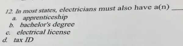 12. In most states,electricians must also have a(n) __
a.appre ticeship
b.bachelor'degree
C.electrical license
d. tax ID