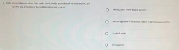 12. Trade without discrimination freer trade, predctability, promotion of fair competition, and
__ are the five principles of the multilateral trading system.
liberalization of the trading system
encouragement of economic reform in developing countries
nontariff trade
international