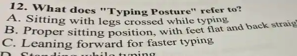 12. What does "Typing Posture"refer to?
A. Sitting with legs crossed while typing
B. Proper with legs crossed while typing and back straig
C .Leaning forward for faster typing
mino