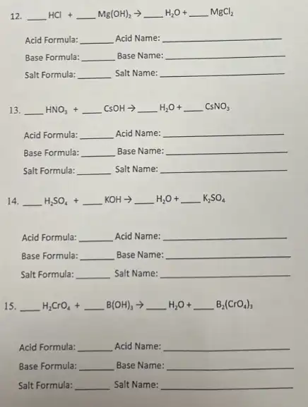 12. underline ( )HCl+underline ( )Mg(OH)_(2)arrow underline ( )H_(2)O+underline ( )MgCl_(2)
Acid Formula: __ Acid Name: __
Base Formula: __ Base Name: __
Salt Formula: __ Salt Name: __
13. underline ( )HNO_(3)+underline ( )CsOHarrow underline ( )H_(2)O+underline ( )CsNO_(3)
Acid Formula: __ Acid Name: __
Base Formula: __ Base Name: __
Salt Formula: __ Salt Name: __
14. underline ( )H_(2)SO_(4)+underline ( )KOHarrow underline ( )H_(2)O+underline ( )K_(2)SO_(4)
Acid Formula: __ Acid Name: __
Base Formula: __ Base Name: __
Salt Formula: __ Salt Name: __
15. __ underline ( )H_(2)CrO_(4)+underline ( )B(OH)_(3)arrow underline ( )H_(2)O+underline ( )B_(2)(CrO_(4))_(3)
Acid Formula: __ Acid Name: __
Base Formula: __ Base Name: __
Salt Formula: __ Salt Name: __