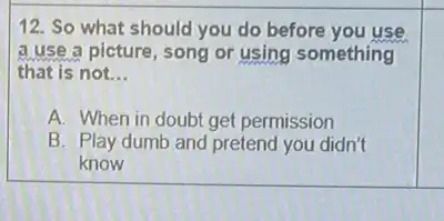 12. So what should you do before you use
a use a picture song or using something
that is not. __
A. When in doubt get permission
B. Play dumb and pretend you didn't
know