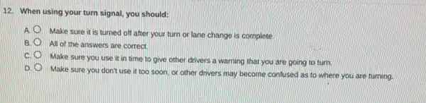 12. When using your turn signal, you should:
A.
Make sure it is turned off after your turn or lane change is complete
B All of the answers are correct.
C.
Make sure you use it in time to give other drivers a warning that you are going to turn
Make sure you don't use it too soon or other drivers may become confused as to where you are turning