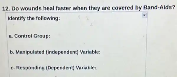 12. Do wounds heal faster when they are covered by Band-Aids?
Identify the following:
a. Control Group:
b. Manipulated (Independent) Variable:
c. Responding (Dependent) Variable: