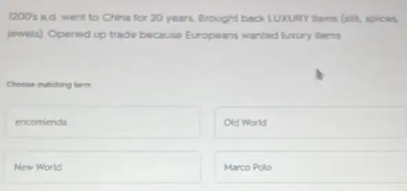 1200's ad went to China for 20 years.Brought back LUXURY Items (silk, spices
jewels) Opened up trade because Europeans wanted luxury thems
Choose matching term
square 
Old World
New World
Marco Polo