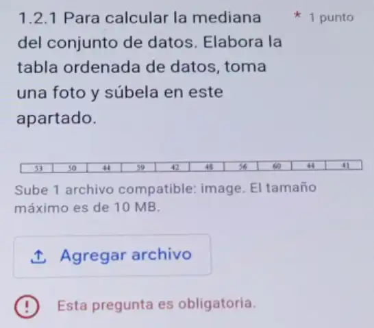 1.2.1 Para calcular la mediana
del conjunto de datos. Elabora la
tabla ordenada de datos, toma
una foto y súbela en este
apartado.
Sube 1 archivo compatible: image El tamaño
máximo es de 10 MB.
1. Agregar archivo
Esta pregunta es obligatoria.
1 punto