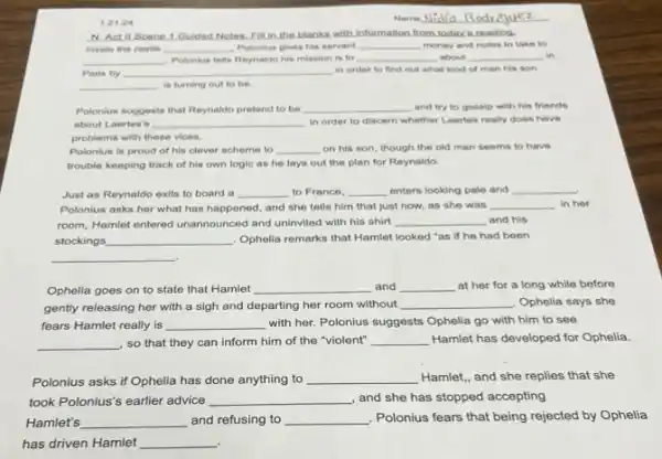 1.21.2 tell
N. Act II Scene 1 Quided Notes. Fill in the blanks with information from today's reading.
Inside the castle __ Polonius gives his servant __ money and notes to take to
__ Polonius tells Reynaido his mission is to __ about __ . in
__ in order to find out what kind of man his son
__ in turning out to be.
Polonius suggests that Reynaido pretend to be __ and try to gossip with his friends
about Laertes's __ in order to discern whether Laeries really does have
problems with these vices.
Polonius is proud of his clever scheme to __ on his son, though the old man seems to have
trouble keeping track of his own logic as he lays out the plan for Reynaldo.
Just as Reynaldo exits to board a __ to France, __ enters looking pale and __
Polonius asks her what has happened, and she tells him that just now, as she was
__ in her
room, Hamilet entered unannounced and uninvited with his shirt __ and his
stockings __ Opholia remarks that Hamlet looked "as if he had been
__
.
Ophelia goes on to state that Hamlet __ and __ at her for a long while before
gently releasing her with a sigh and departing her room without
__ , Ophelia says she
fears Hamlet really is __ with her. Polonius suggests Ophelia go with him to see
__ , so that they can inform him of the "violent" __ Hamlet has developed for Ophelia.
Polonius asks if Ophelia has done anything to __ Hamlet, and she replies that she
took Polonius's earlier advice __ , and she has stopped accepting
Hamlet's __ and refusing to __ Polonius fears that being rejected by Ophelia
has driven Hamlet __
Name