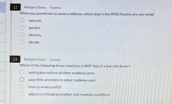 12
13
Multiple Choice 4 points
When you accelerate to avoid a collision, which step in the IPDE Process are you using?
execute
predict
identify
decide
Multiple Choice 4 points
Which of the following driver reactions is NOT that of a low-risk driver?
anticipates actions of other roadway users
pays little attention to other roadway users
tries to avoid conflict
adjusts to changing weather and roadway conditions