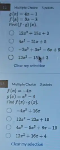 12
13
Multiple Choice 5 points
f(x)=-4x
g(x)=x^2-4
Find f(x)cdot g(x)
-4x^3+16x
12x^2-23x+10
4x^3-5x^2+8x-10
12x^2+16x+4
Multiple Choice 5 points
g(x)=4x-1
f(x)=3x-3
Find (fcdot g)(x)
12x^2+15x+3
4x^2-21x+5
-2x^3+3x^2-6x+9
12x^2-15x+3
Clear my selection