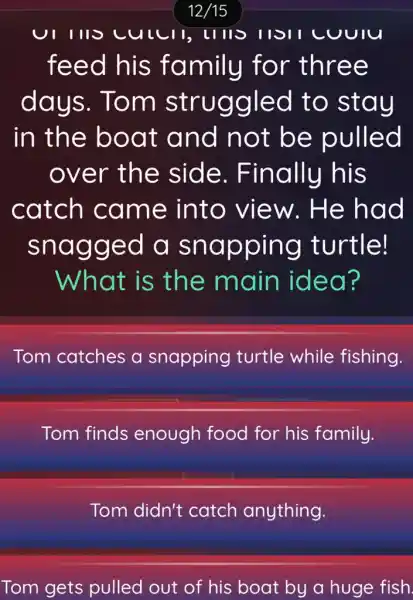 12/15
UIIIIS cullll, llll SHSII CUUIU
feed his family for three
days . Tom struggled to stay
in the boat and not be pulled
over the side . Finally his
catch came into view . He had
snagged a snapping turtle!
What is the main idea?
Tom catches a snapping turtle while fishing.
Tom finds enough food for his family.
Tom didn't catch anything.
Tom gets pulled out of his boat by a huge fish.