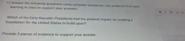 12.Answer the following questions using complete sentences. Use evidence from your
learning in class to support your answers.
Which of the Early Republic Presidents had the greatest impact on creating a
foundation for the United States to build upon?
Provide 3 pieces of evidence to support your answer.