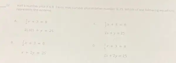 __ 12
Half a number plus 3 is 8 Twice that number plus another number is 25 Which of the following equations
represents the systems
A (1)/(2)x+3=8
2(10)+y=25
(1)/(2)x+3=8
2x+y=25
B. (1)/(2)x+3=8
x+2y=25
D.
(1)/(2)x+3=8
2x+2y=25